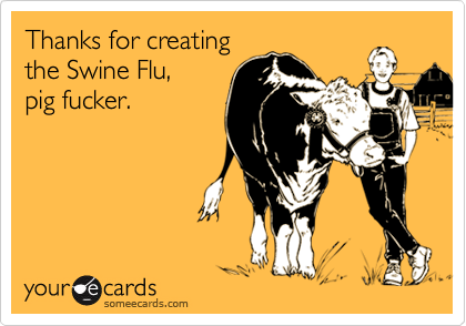 Thanks for creating
the Swine Flu,  
pig fucker.