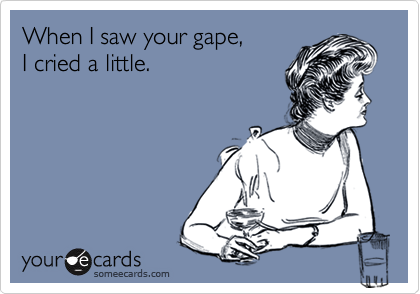 When I saw your gape, I cried a little.