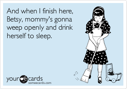 And when I finish here,
Betsy, mommy's gonna
weep openly and drink
herself to sleep.