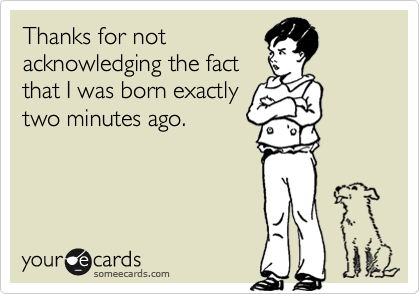 Thanks for not
acknowledging the fact
that I was born exactly
two minutes ago.