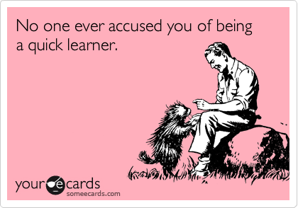 No one ever accused you of being a quick learner.