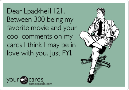 Dear Lpackhei1121,
Between 300 being my
favorite movie and your
cool comments on my
cards I think I may be in
love with you. Just FYI.