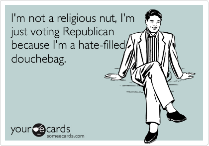 I'm not a religious nut, I'm
just voting Republican
because I'm a hate-filled
douchebag.
