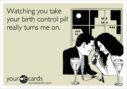 Watching you take
your birth control pill
really turns me on.