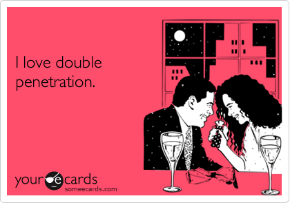 

I love double
penetration.