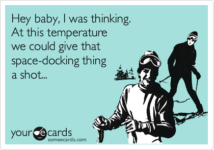 Hey baby, I was thinking. 
At this temperature 
we could give that 
space-docking thing
a shot...
