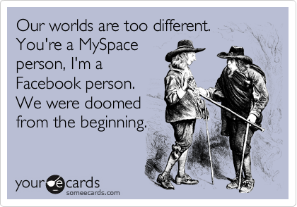 Our worlds are too different. You're a MySpace
person, I'm a
Facebook person.
We were doomed
from the beginning.