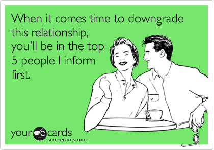 When it comes time to downgrade this relationship,
you'll be in the top
5 people I inform
first.