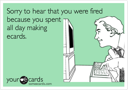 Sorry to hear that you were fired because you spent
all day making
ecards.