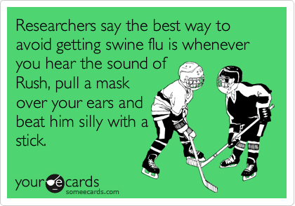 Researchers say the best way to avoid getting swine flu is whenever you hear the sound ofRush, pull a mask over your ears andbeat him silly with astick.