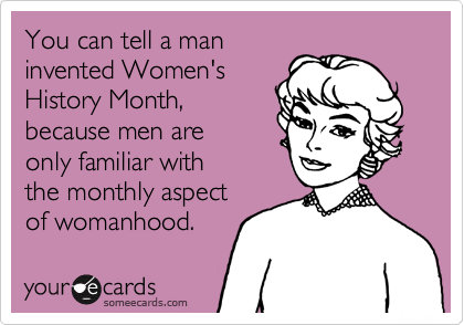 You can tell a man
invented Women's
History Month,
because men are
only familiar with
the monthly aspect
of womanhood.