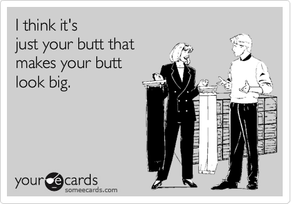 I think it's
just your butt that
makes your butt
look big.