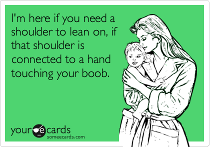 I'm here if you need a
shoulder to lean on, if
that shoulder is
connected to a hand
touching your boob.