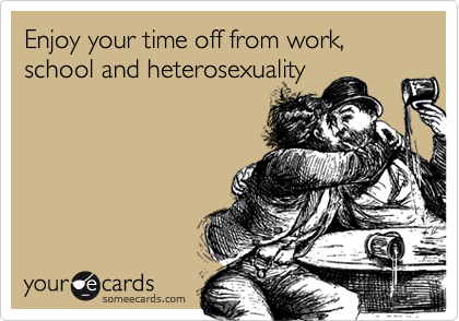 Enjoy your time off from work, school and heterosexuality