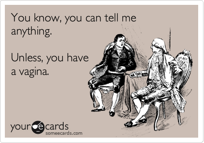 You know, you can tell me anything.   Unless, you have a vagina.