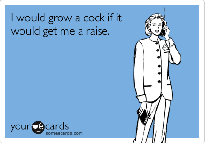 I would grow a cock if itwould get me a raise.