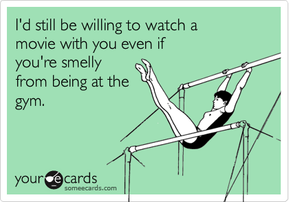 I'd still be willing to watch amovie with you even ifyou're smellyfrom being at thegym.
