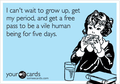 I can't wait to grow up, getmy period, and get a freepass to be a vile humanbeing for five days.
