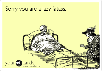 Sorry you are a lazy fatass.