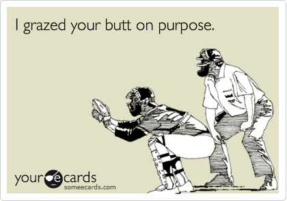 I grazed your butt on purpose.