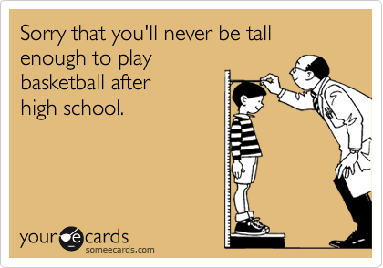 Sorry that you'll never be tall enough to play
basketball after
high school.