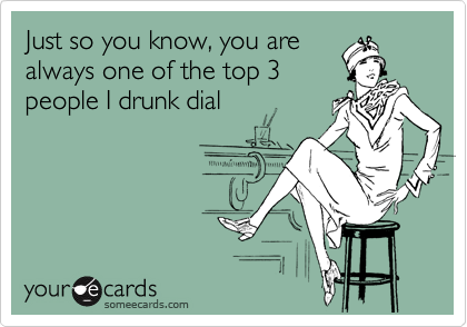 Just so you know, you are
always one of the top 3
people I drunk dial