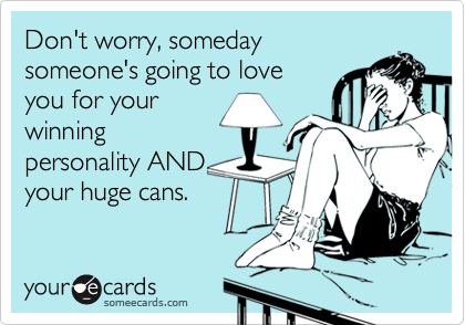 Don't worry, someday
someone's going to love
you for your
winning
personality AND
your huge cans.