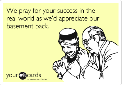 We pray for your success in the real world as we'd appreciate our basement back.