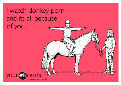 I watch donkey porn,
and its all because
of you.