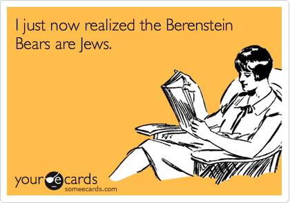 I just now realized the Berenstein Bears are Jews.