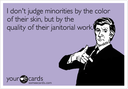 I don't judge minorities by the color of their skin, but by the
quality of their janitorial work.
