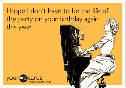 I hope I don't have to be the life of the party on your birthday again
this year.