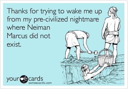 Thanks for trying to wake me up
from my pre-civilized nightmare
where Neiman
Marcus did not
exist.
