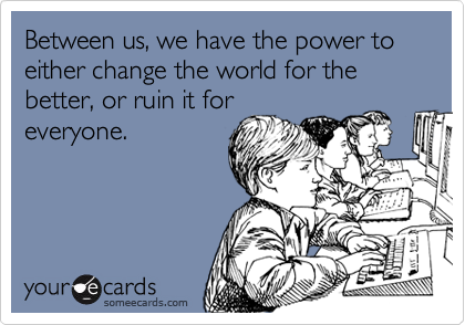 Between us, we have the power to either change the world for the better, or ruin it foreveryone.