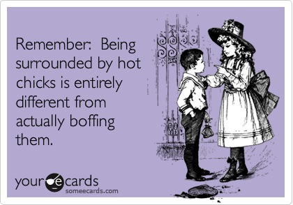
Remember:  Being
surrounded by hot
chicks is entirely
different from
actually boffing
them.