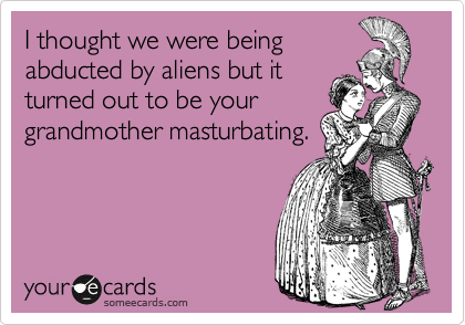 I thought we were being
abducted by aliens but it 
turned out to be your
grandmother masturbating.