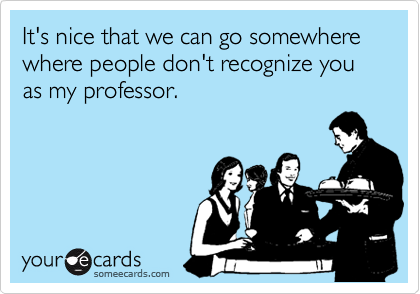 It's nice that we can go somewhere where people don't recognize you as my professor.