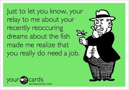 Just to let you know, your
relay to me about your
recently reoccuring
dreams about the fish
made me realize that
you really do need a job.