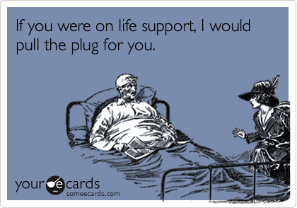 If you were on life support, I would pull the plug for you.