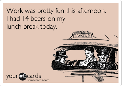 Work was pretty fun this afternoon.  I had 14 beers on my
lunch break today.