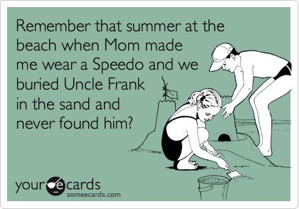 Remember that summer at the beach when Mom made
me wear a Speedo and we
buried Uncle Frank
in the sand and
never found him?