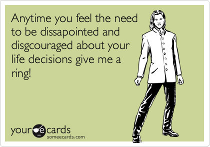 Anytime you feel the need
to be dissapointed and
disgcouraged about your
life decisions give me a
ring!
