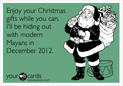 Enjoy your Christmas
gifts while you can.
I'll be hiding out
with modern
Mayans in
December 2012.