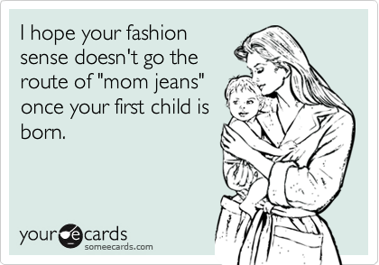 I hope your fashion
sense doesn't go the
route of "mom jeans"
once your first child is
born.