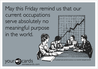 May this Friday remind us that our current occupations
serve absolutely no
meaningful purpose
in the world.