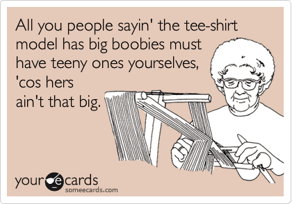 All you people sayin' the tee-shirt model has big boobies must
have teeny ones yourselves,
'cos hers
ain't that big.