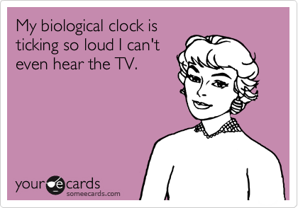 My biological clock is
ticking so loud I can't
even hear the TV.