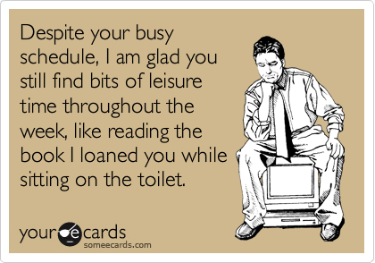 Despite your busy
schedule, I am glad you
still find bits of leisure
time throughout the
week, like reading the
book I loaned you while
sitting on the toilet.