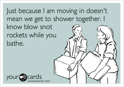 Just because I am moving in doesn't mean we get to shower together. I know blow snot
rockets while you
bathe.