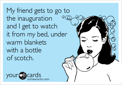 My friend gets to go tothe inaugurationand I get to watchit from my bed, underwarm blanketswith a bottleof scotch.